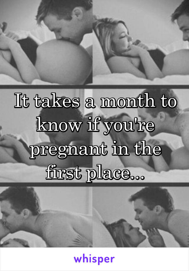 It takes a month to know if you're pregnant in the first place...