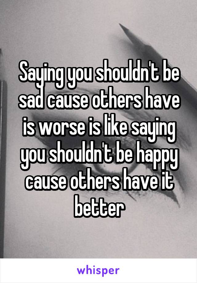 Saying you shouldn't be sad cause others have is worse is like saying you shouldn't be happy cause others have it better