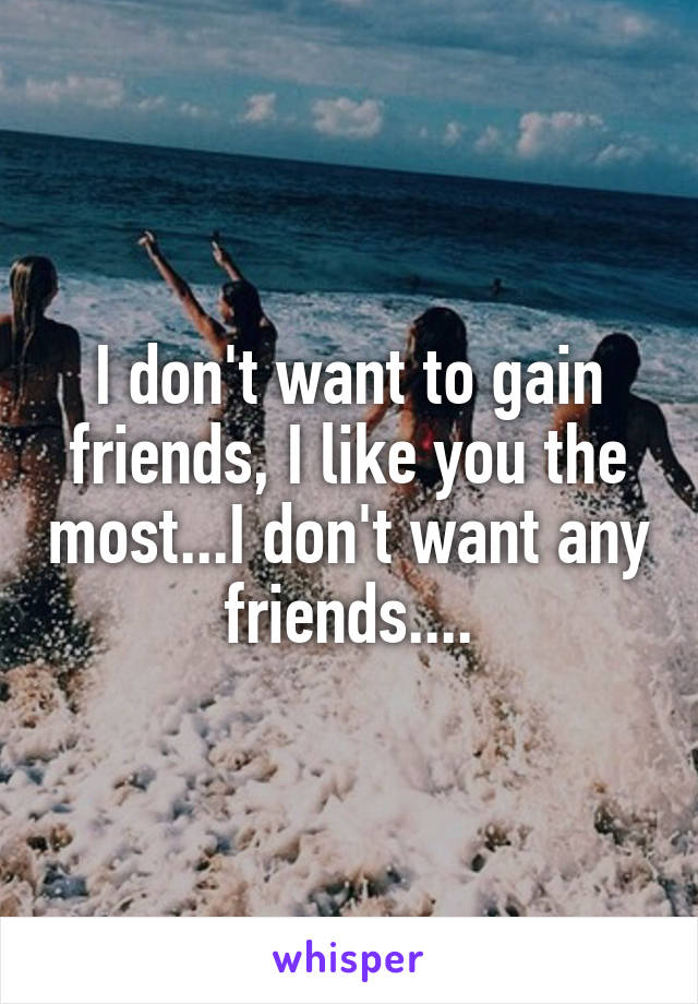 I don't want to gain friends, I like you the most...I don't want any friends....