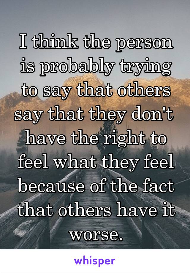 I think the person is probably trying to say that others say that they don't  have the right to feel what they feel because of the fact that others have it worse.