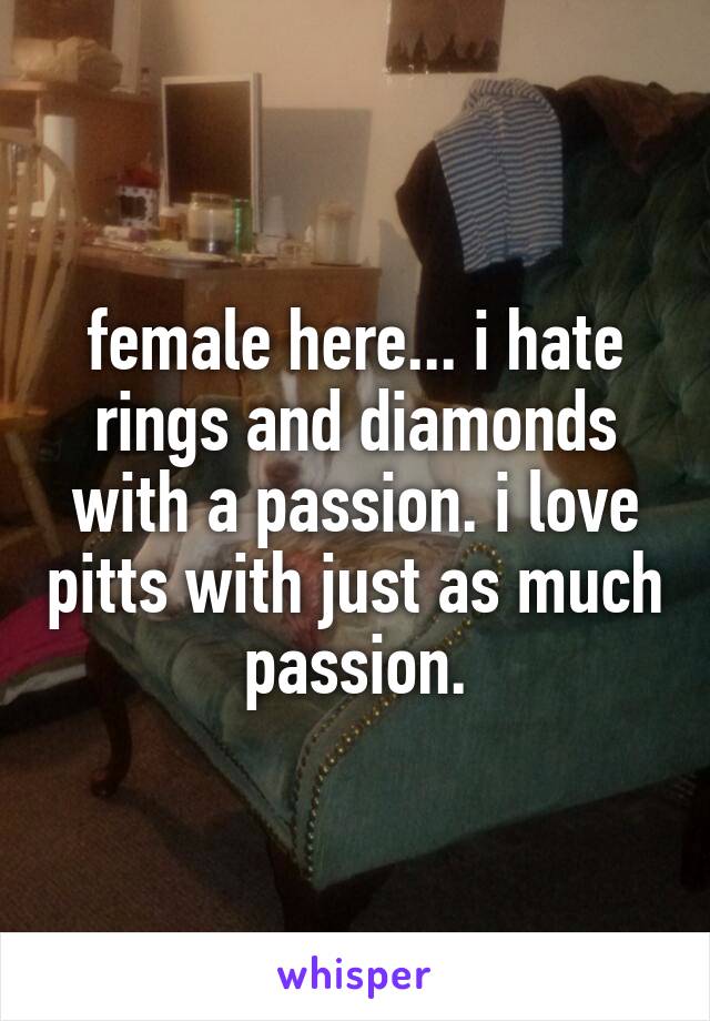 female here... i hate rings and diamonds with a passion. i love pitts with just as much passion.