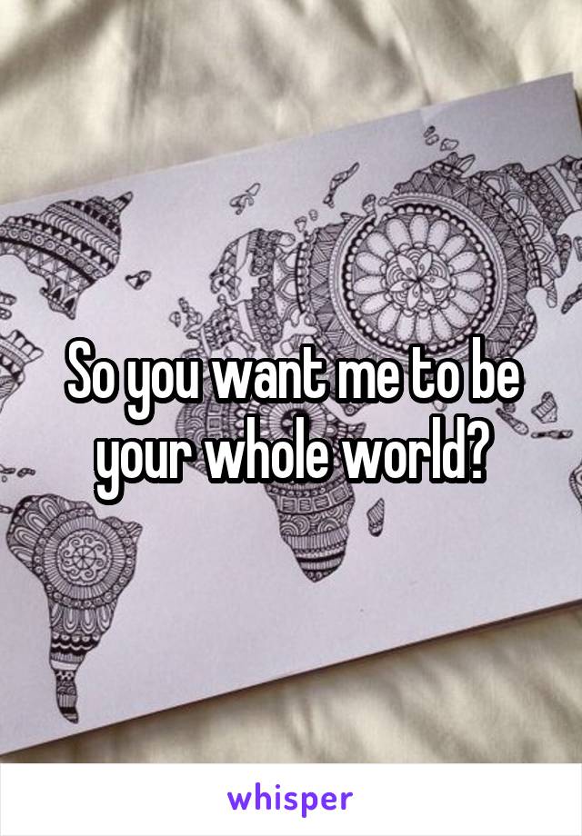 So you want me to be your whole world?