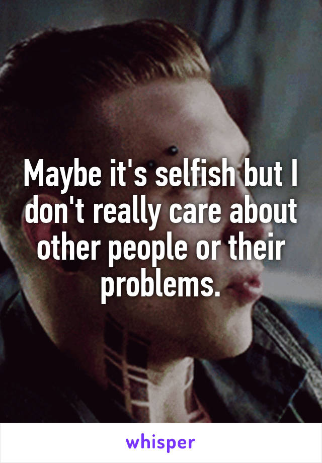 Maybe it's selfish but I don't really care about other people or their problems.