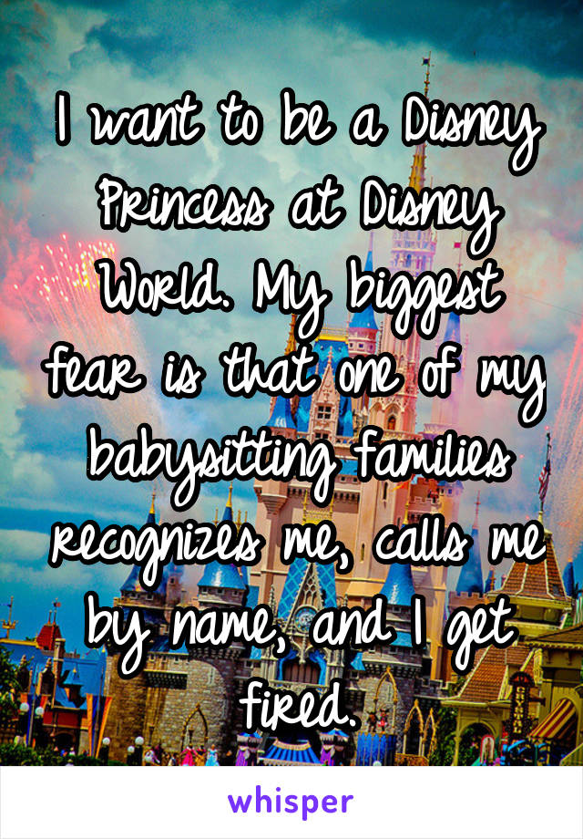 I want to be a Disney Princess at Disney World. My biggest fear is that one of my babysitting families recognizes me, calls me by name, and I get fired.