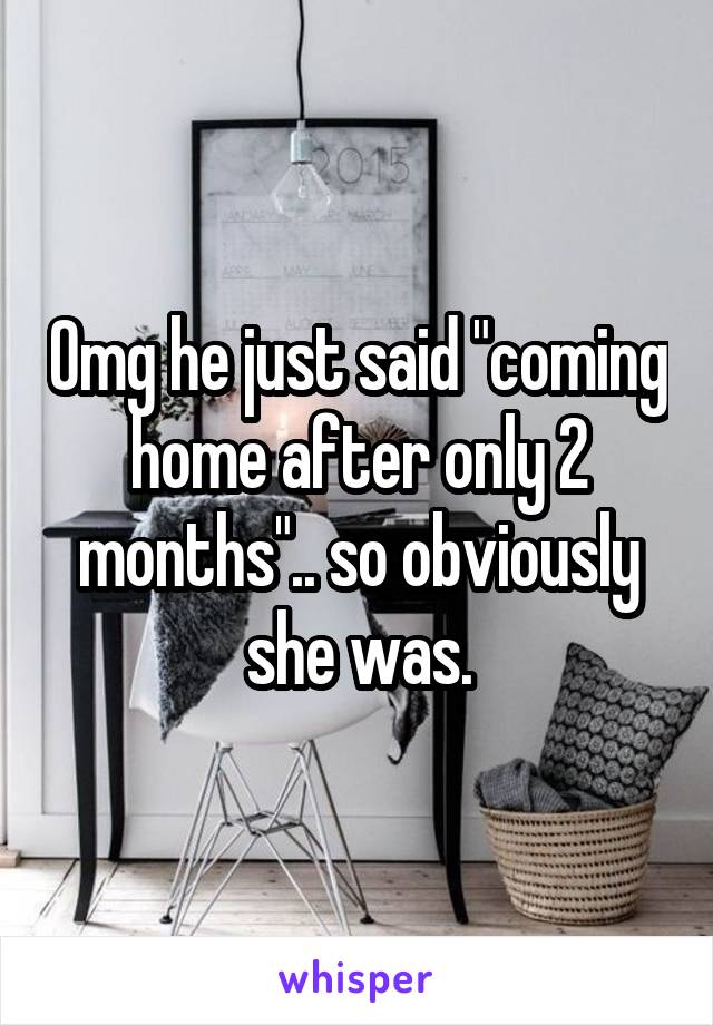 Omg he just said "coming home after only 2 months".. so obviously she was.