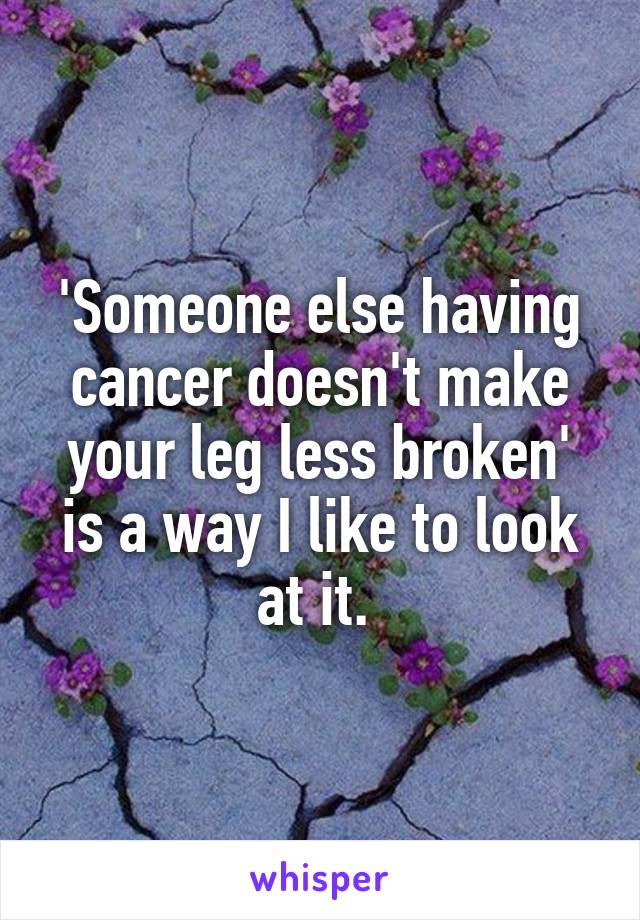 'Someone else having cancer doesn't make your leg less broken' is a way I like to look at it. 