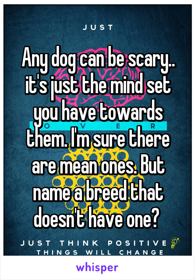 Any dog can be scary.. it's just the mind set you have towards them. I'm sure there are mean ones. But name a breed that doesn't have one? 