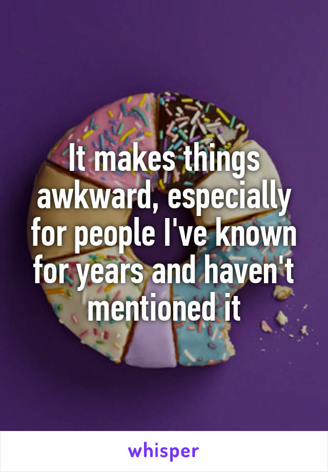 It makes things awkward, especially for people I've known for years and haven't mentioned it