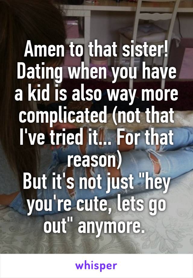Amen to that sister! Dating when you have a kid is also way more complicated (not that I've tried it... For that reason) 
But it's not just "hey you're cute, lets go out" anymore. 