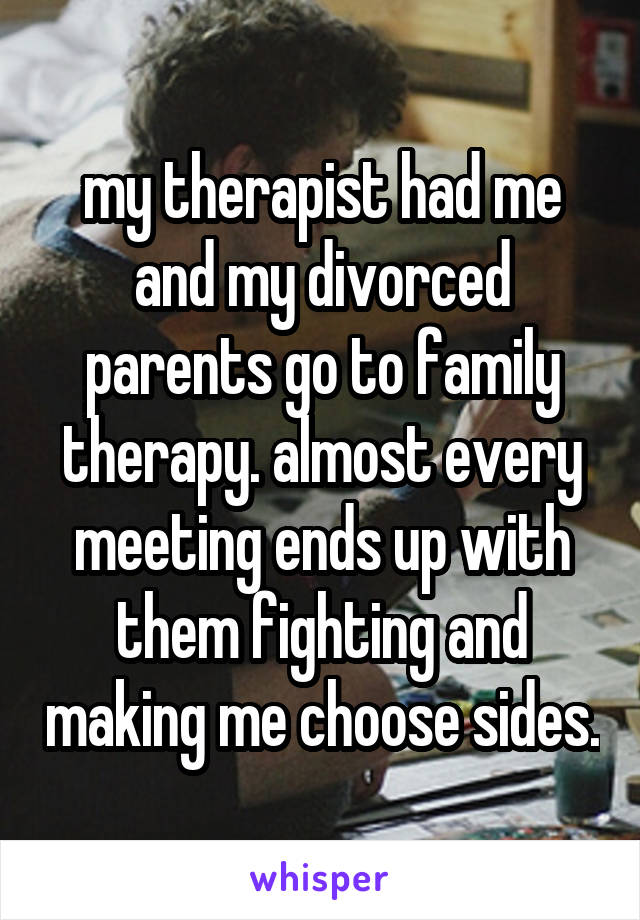 my therapist had me and my divorced parents go to family therapy. almost every meeting ends up with them fighting and making me choose sides.