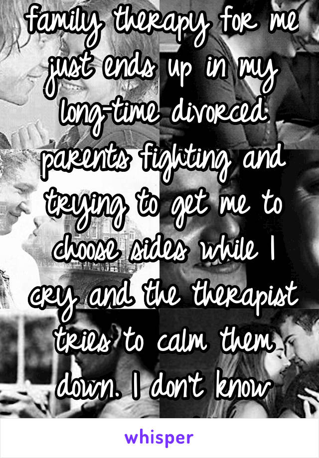 family therapy for me just ends up in my long-time divorced parents fighting and trying to get me to choose sides while I cry and the therapist tries to calm them down. I don't know why we still go.