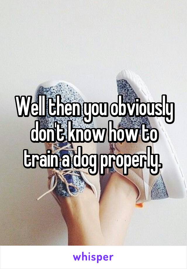 Well then you obviously don't know how to train a dog properly. 