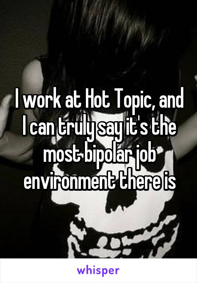 I work at Hot Topic, and I can truly say it's the most bipolar job environment there is