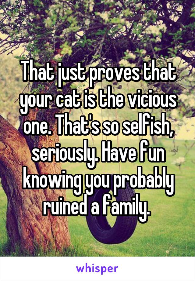 That just proves that your cat is the vicious one. That's so selfish, seriously. Have fun knowing you probably ruined a family. 