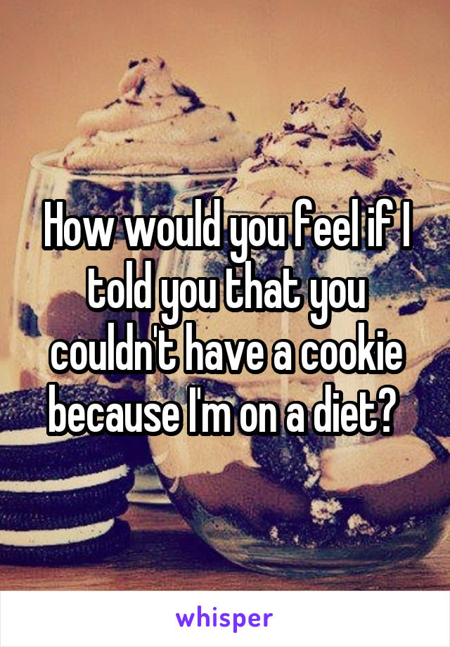 How would you feel if I told you that you couldn't have a cookie because I'm on a diet? 