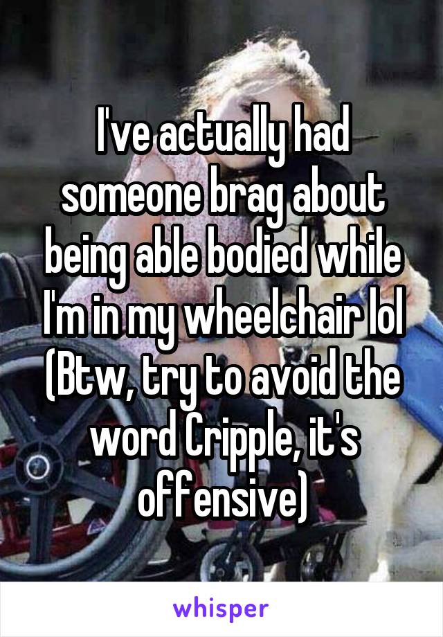 I've actually had someone brag about being able bodied while I'm in my wheelchair lol
(Btw, try to avoid the word Cripple, it's offensive)