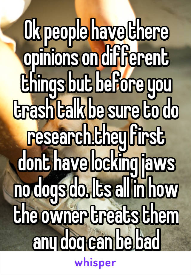 Ok people have there opinions on different things but before you trash talk be sure to do research.they first dont have locking jaws no dogs do. Its all in how the owner treats them any dog can be bad