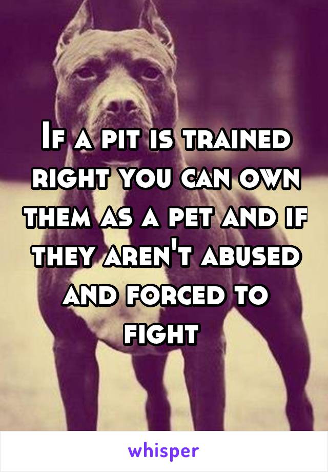 If a pit is trained right you can own them as a pet and if they aren't abused and forced to fight 