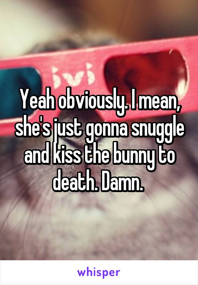 Yeah obviously. I mean, she's just gonna snuggle and kiss the bunny to death. Damn. 