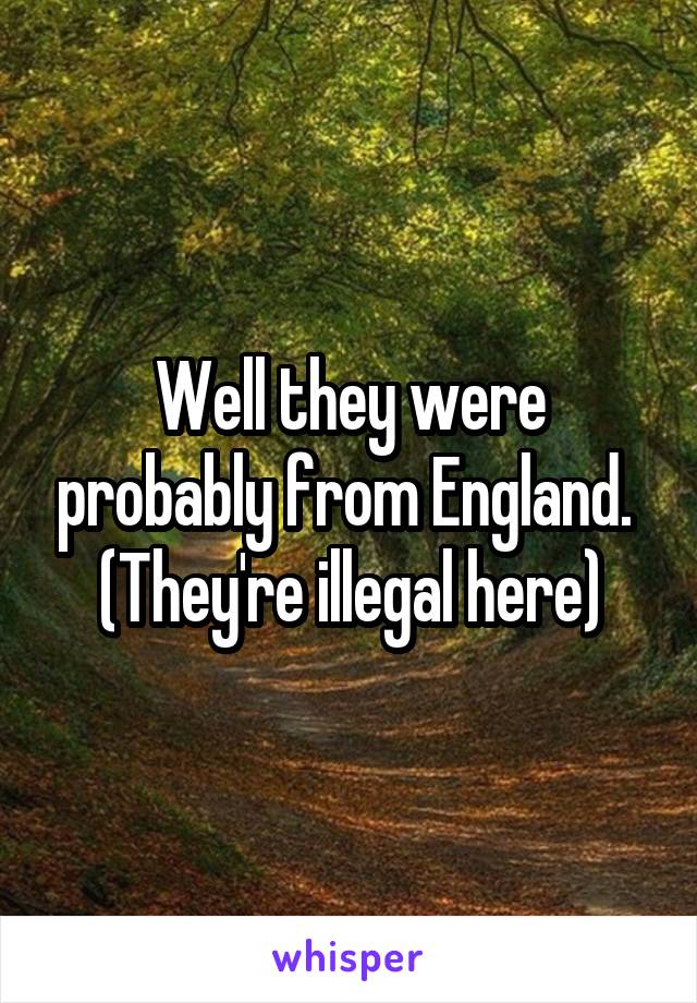 Well they were probably from England. 
(They're illegal here)