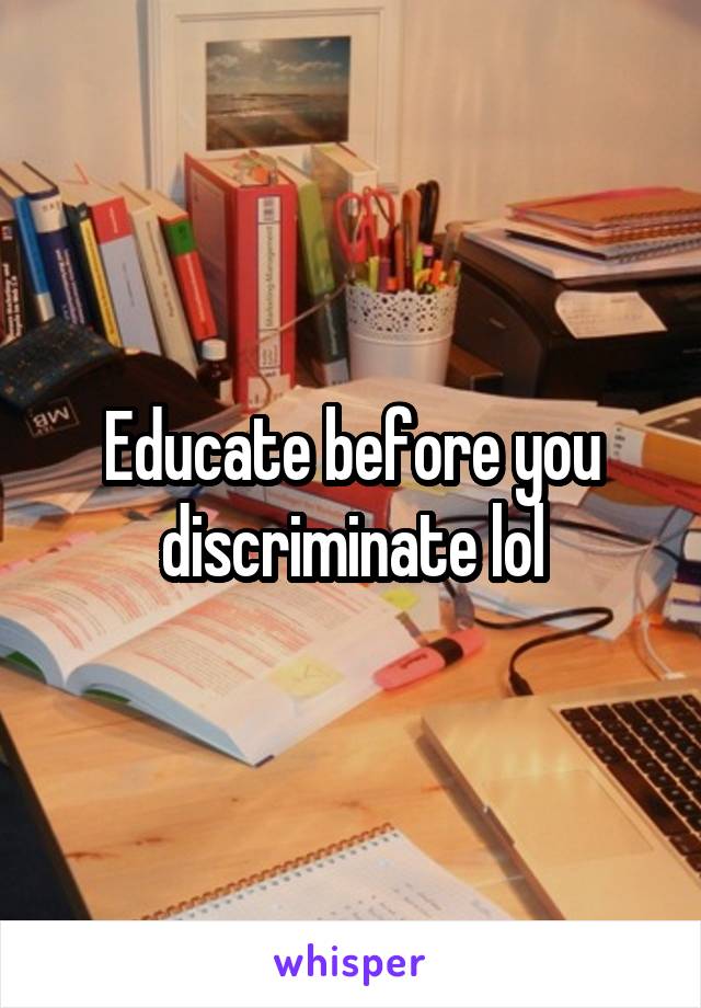 Educate before you discriminate lol