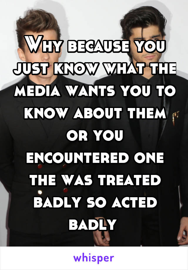 Why because you just know what the media wants you to know about them or you encountered one the was treated badly so acted badly 