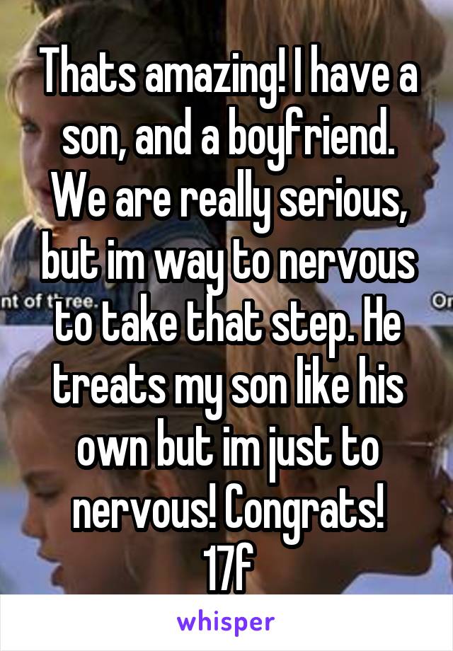 Thats amazing! I have a son, and a boyfriend. We are really serious, but im way to nervous to take that step. He treats my son like his own but im just to nervous! Congrats!
17f