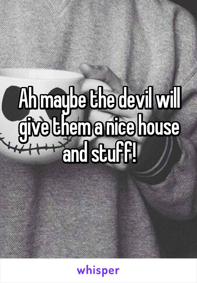 Ah maybe the devil will give them a nice house and stuff!
