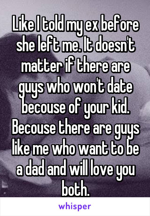 Like I told my ex before she left me. It doesn't matter if there are guys who won't date becouse of your kid. Becouse there are guys like me who want to be a dad and will love you both.