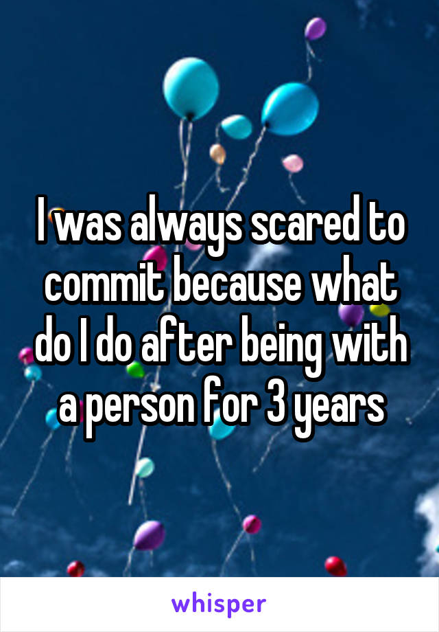 I was always scared to commit because what do I do after being with a person for 3 years