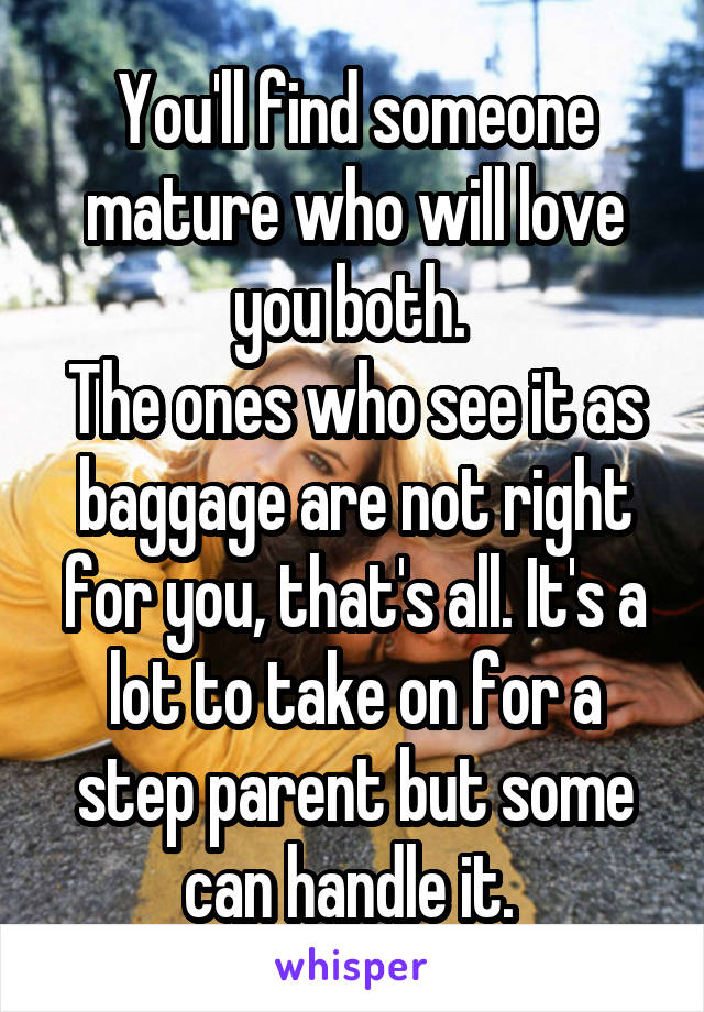 You'll find someone mature who will love you both. 
The ones who see it as baggage are not right for you, that's all. It's a lot to take on for a step parent but some can handle it. 