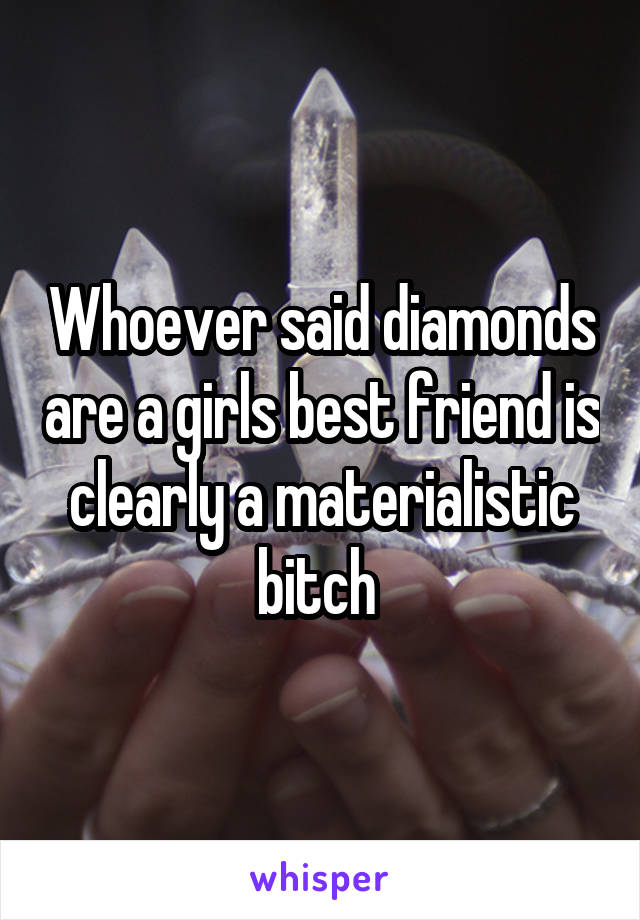 Whoever said diamonds are a girls best friend is clearly a materialistic bitch 