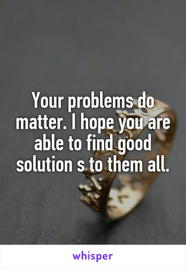 Your problems do matter. I hope you are able to find good solution s to them all.
