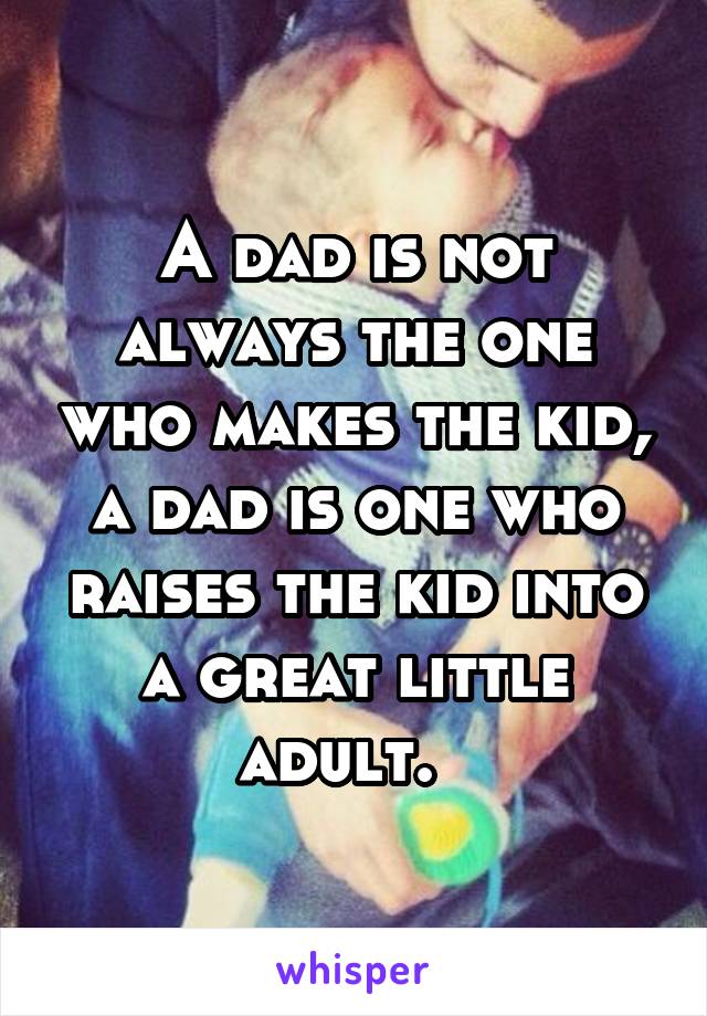 A dad is not always the one who makes the kid, a dad is one who raises the kid into a great little adult.  