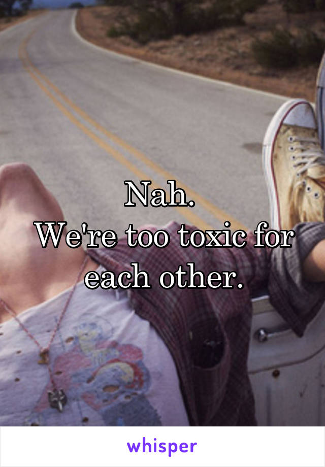 Nah. 
We're too toxic for each other.