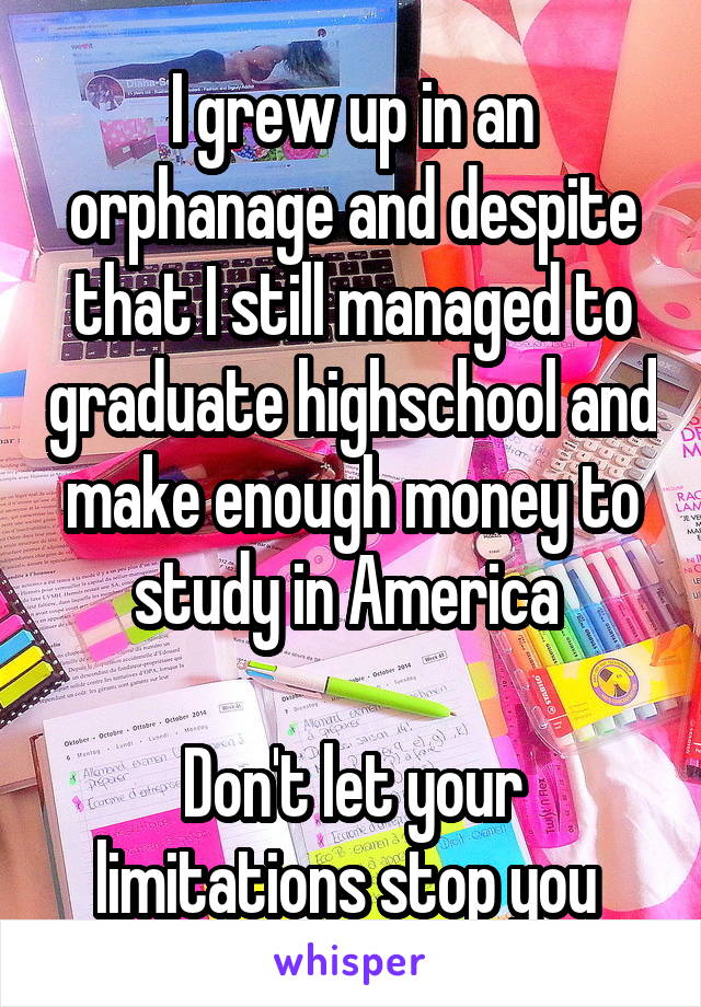 I grew up in an orphanage and despite that I still managed to graduate highschool and make enough money to study in America 

Don't let your limitations stop you 