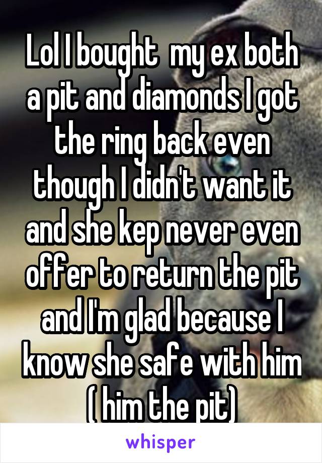 Lol I bought  my ex both a pit and diamonds I got the ring back even though I didn't want it and she kep never even offer to return the pit and I'm glad because I know she safe with him ( him the pit)