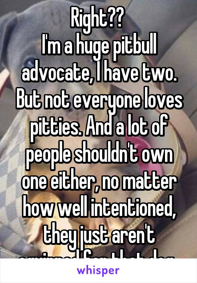 Right?? 
I'm a huge pitbull advocate, I have two. But not everyone loves pitties. And a lot of people shouldn't own one either, no matter how well intentioned, they just aren't equipped for that dog. 