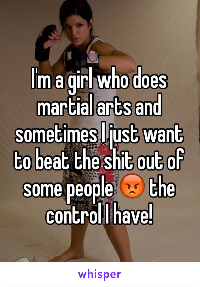 I'm a girl who does martial arts and sometimes I just want to beat the shit out of some people 😡 the control I have!