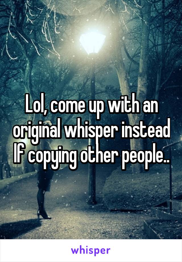 Lol, come up with an original whisper instead lf copying other people..