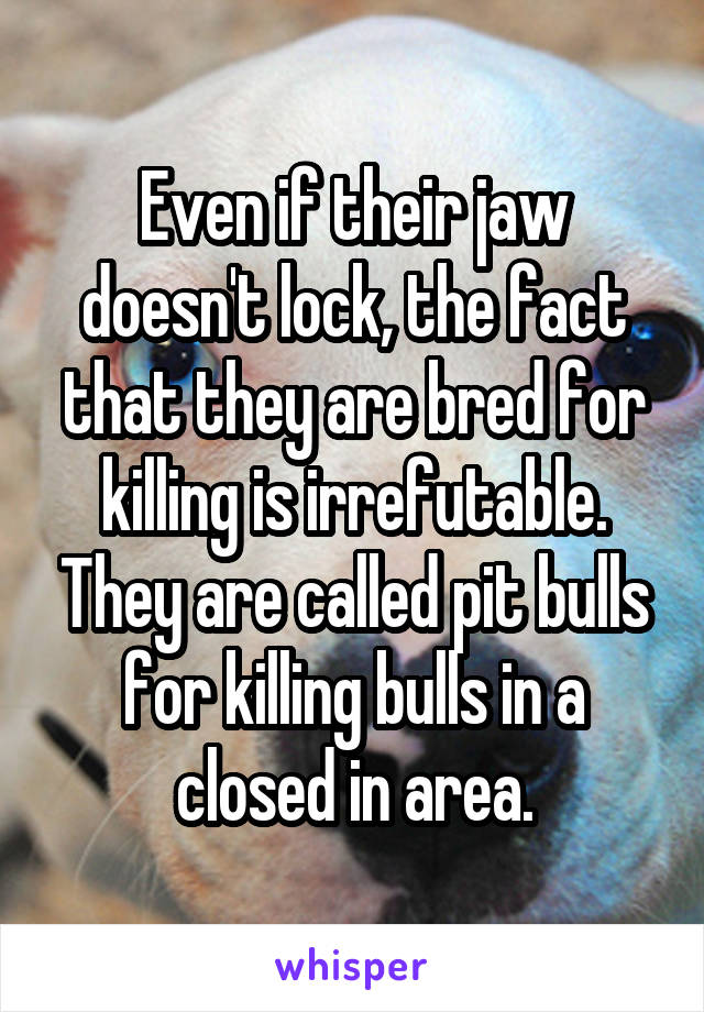 Even if their jaw doesn't lock, the fact that they are bred for killing is irrefutable. They are called pit bulls for killing bulls in a closed in area.