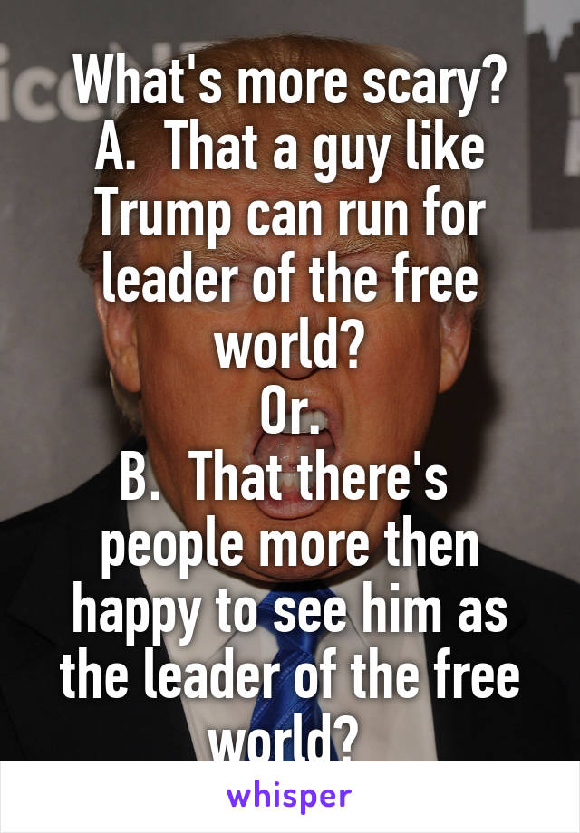 What's more scary?
A.  That a guy like Trump can run for leader of the free world?
Or.
B.  That there's  people more then happy to see him as the leader of the free world? 