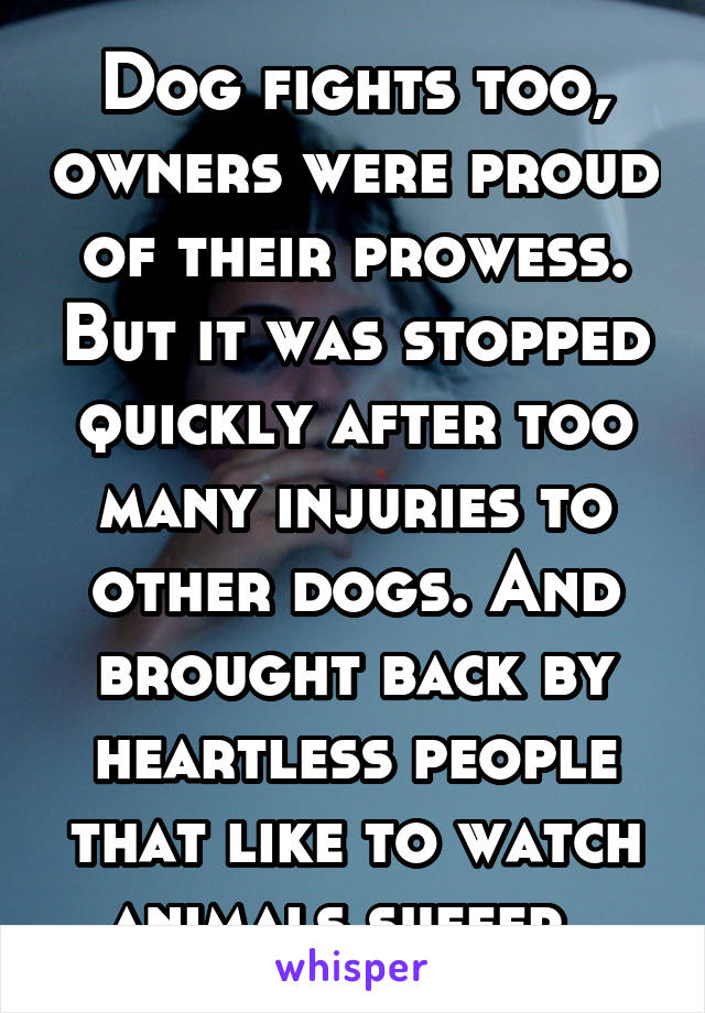 Dog fights too, owners were proud of their prowess. But it was stopped quickly after too many injuries to other dogs. And brought back by heartless people that like to watch animals suffer. 