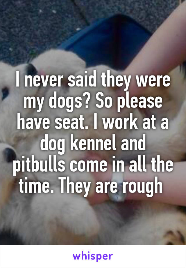 I never said they were my dogs? So please have seat. I work at a dog kennel and pitbulls come in all the time. They are rough 