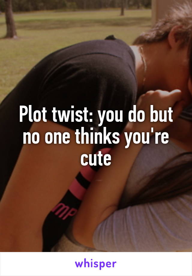 Plot twist: you do but no one thinks you're cute