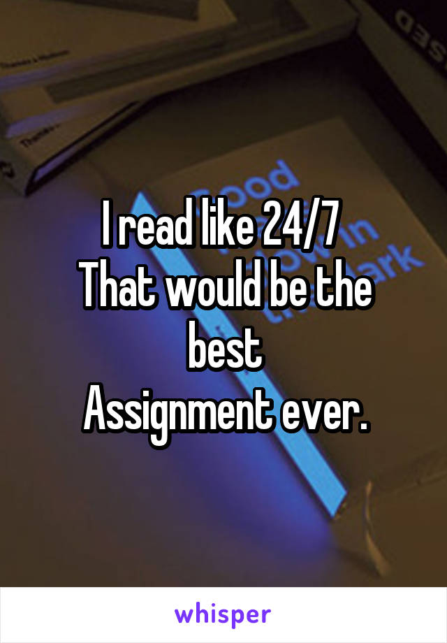 I read like 24/7 
That would be the best
Assignment ever.