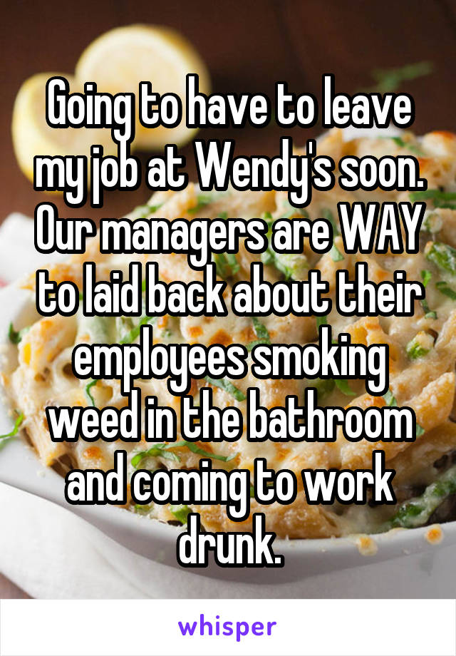 Going to have to leave my job at Wendy's soon. Our managers are WAY to laid back about their employees smoking weed in the bathroom and coming to work drunk.