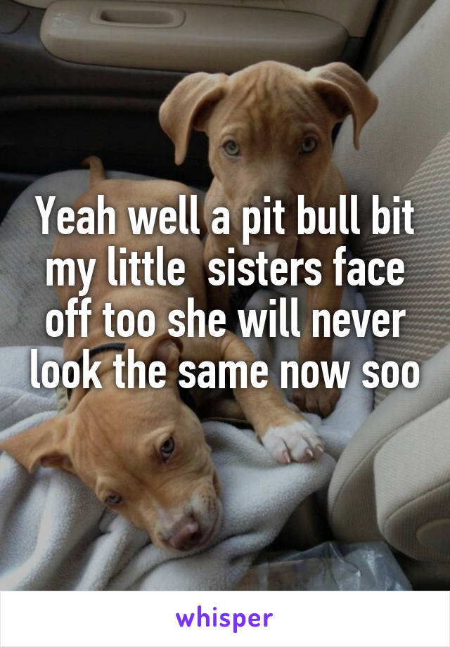 Yeah well a pit bull bit my little  sisters face off too she will never look the same now soo 