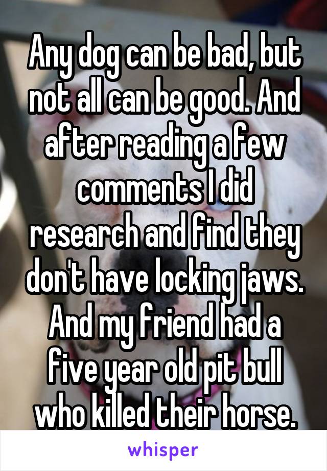 Any dog can be bad, but not all can be good. And after reading a few comments I did research and find they don't have locking jaws. And my friend had a five year old pit bull who killed their horse.