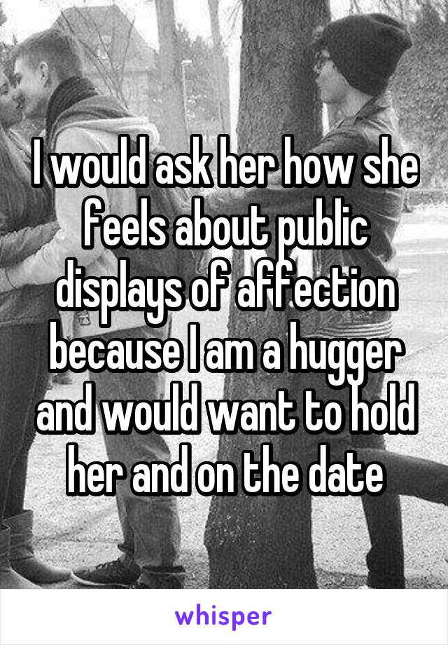 I would ask her how she feels about public displays of affection because I am a hugger and would want to hold her and on the date